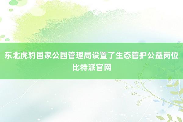 东北虎豹国家公园管理局设置了生态管护公益岗位比特派官网