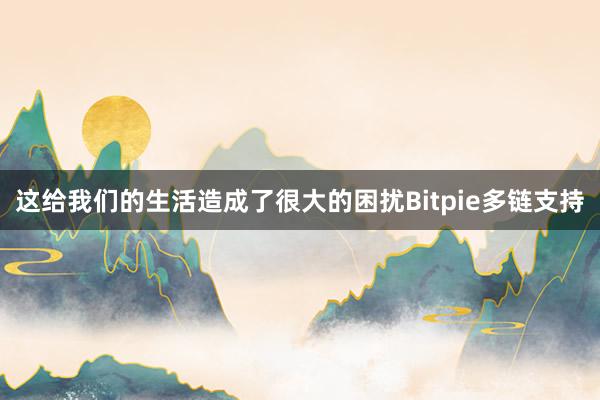 这给我们的生活造成了很大的困扰Bitpie多链支持